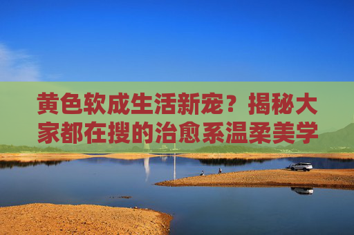 黄色软成生活新宠？揭秘大家都在搜的治愈系温柔美学，黄色软成，治愈系温柔美学的生活新宠