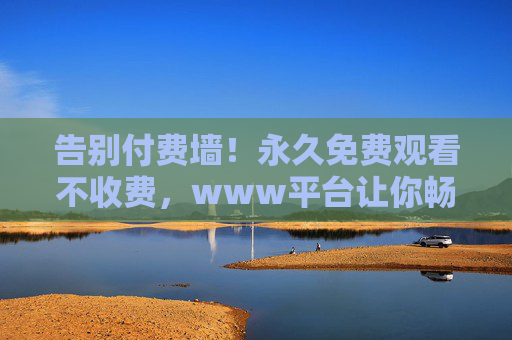 告别付费墙!永久免费观看不收费,www平台让你畅享无价视听盛宴,永久免费!www平台畅享无价视听盛宴 告别付费墙!永久免费观看不收费,www平台让你畅享无价视听盛宴,永久免费!www平台畅享无价视听盛宴