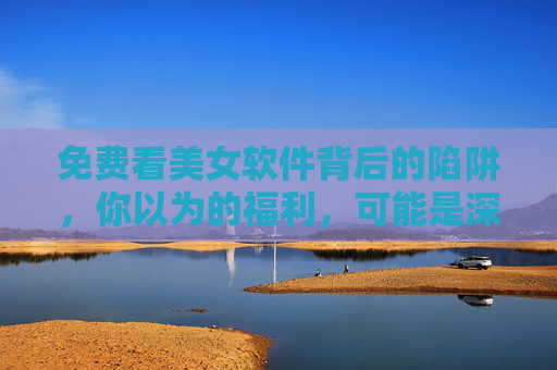 免费看美女软件背后的陷阱，你以为的福利，可能是深渊，免费看美女软件，福利包装下的陷阱深渊