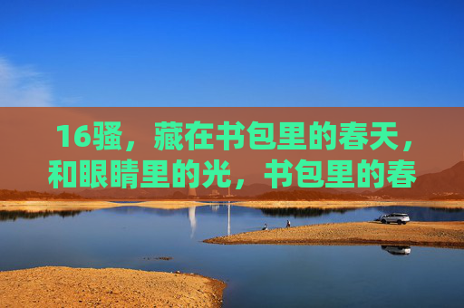 16骚,藏在书包里的春天,和眼睛里的光,书包里的春天,眼睛里的16岁光 16骚,藏在书包里的春天,和眼睛里的光,书包里的春天,眼睛里的16岁光