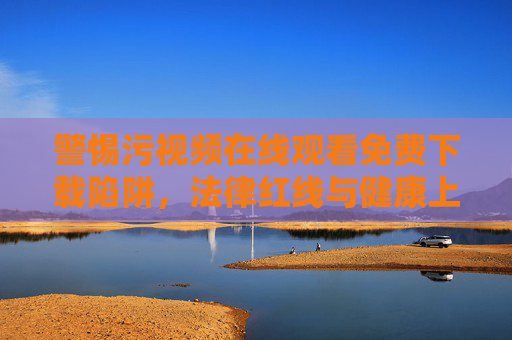 警惕污视频在线观看免费下载陷阱,法律红线与健康上网指南,警惕污视频陷阱,法律红线与健康上网指南 警惕污视频在线观看免费下载陷阱,法律红线与健康上网指南,警惕污视频陷阱,法律红线与健康上网指南