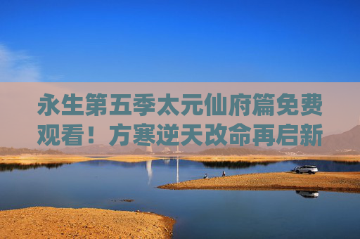 永生第五季太元仙府篇免费观看!方寒逆天改命再启新篇,仙府秘境等你探索,永生第五季太元仙府篇,方寒逆天改命再启新篇,仙府秘境免费探索 永生第五季太元仙府篇免费观看!方寒逆天改命再启新篇,仙府秘境等你探索,永生第五季太元仙府篇,方寒逆天改命再启新篇,仙府秘境免费探索