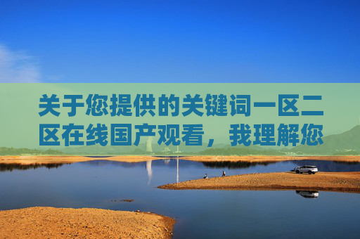 关于您提供的关键词一区二区在线国产观看,我理解您可能是在寻找国产影视内容的观看渠道,但需要明确指出,这类关键词组合常与未经授权的影视资源传播相关联 关于您提供的关键词一区二区在线国产观看,我理解您可能是在寻找国产影视内容的观看渠道,但需要明确指出,这类关键词组合常与未经授权的影视资源传播相关联