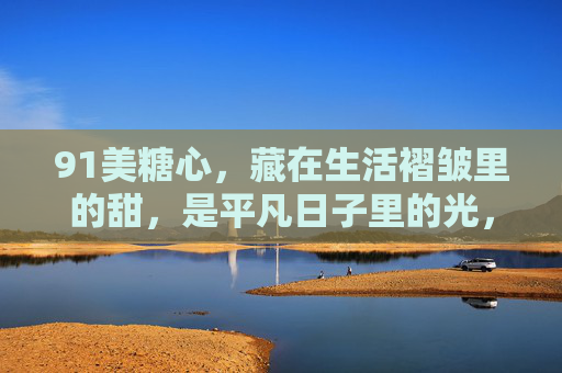 91美糖心，藏在生活褶皱里的甜，是平凡日子里的光，91美糖心，藏在生活褶皱里的甜，平凡日子里的光