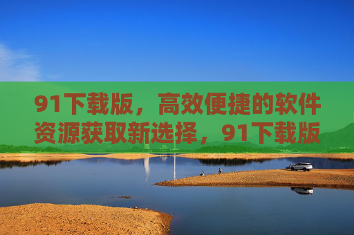 91下载版，高效便捷的软件资源获取新选择，91下载版，高效便捷的软件资源获取新选择