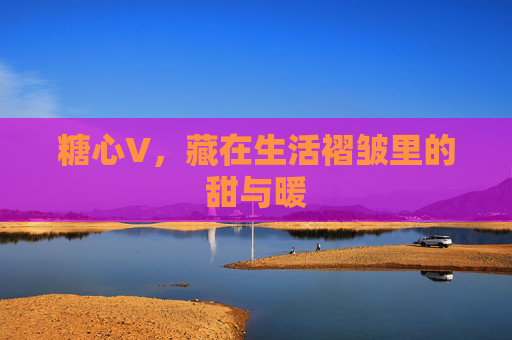 糖心V,藏在生活褶皱里的甜与暖 糖心V,藏在生活褶皱里的甜与暖