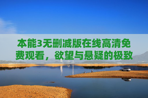 本能3无删减版在线高清免费观看，欲望与悬疑的极致碰撞，原汁原味解锁人性深渊，本能3无删减版，欲望悬疑极致碰撞，高清解锁人性深渊