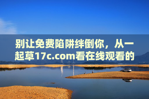 别让免费陷阱绊倒你,从一起草17c.com看在线观看的安全与合规之道,警惕免费陷阱,在线观看安全合规之道 别让免费陷阱绊倒你,从一起草17c.com看在线观看的安全与合规之道,警惕免费陷阱,在线观看安全合规之道