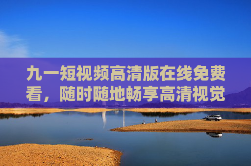 九一短视频高清版在线免费看，随时随地畅享高清视觉盛宴，九一短视频高清版在线免费看，随时随地畅享视觉盛宴
