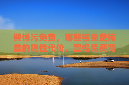 警惕污免费,那些被免费掩盖的隐性代价,警惕免费背后的隐性代价 警惕污免费,那些被免费掩盖的隐性代价,警惕免费背后的隐性代价