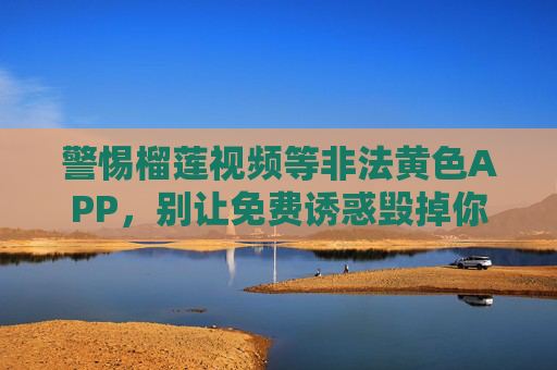 警惕榴莲视频等非法黄色APP，别让免费诱惑毁掉你的生活，警惕非法黄色APP，别让免费诱惑毁掉生活