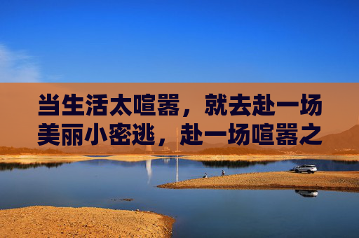 当生活太喧嚣,就去赴一场美丽小密逃,赴一场喧嚣之外的小密逃 当生活太喧嚣,就去赴一场美丽小密逃,赴一场喧嚣之外的小密逃