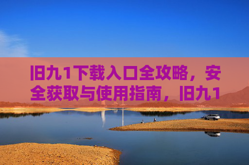 旧九1下载入口全攻略,安全获取与使用指南,旧九1下载全攻略,安全获取与使用指南 旧九1下载入口全攻略,安全获取与使用指南,旧九1下载全攻略,安全获取与使用指南