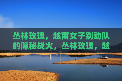 丛林玫瑰,越南女子别动队的隐秘战火,丛林玫瑰,越南女子别动队的隐秘战火 丛林玫瑰,越南女子别动队的隐秘战火,丛林玫瑰,越南女子别动队的隐秘战火