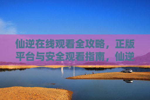 仙逆在线观看全攻略,正版平台与安全观看指南,仙逆在线观看全攻略,正版平台与安全指南 仙逆在线观看全攻略,正版平台与安全观看指南,仙逆在线观看全攻略,正版平台与安全指南