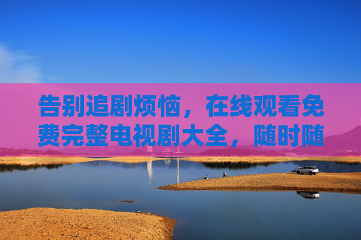 告别追剧烦恼,在线观看免费完整电视剧大全,随时随地畅享精彩好剧,免费完整电视剧随时看,告别追剧烦恼 告别追剧烦恼,在线观看免费完整电视剧大全,随时随地畅享精彩好剧,免费完整电视剧随时看,告别追剧烦恼