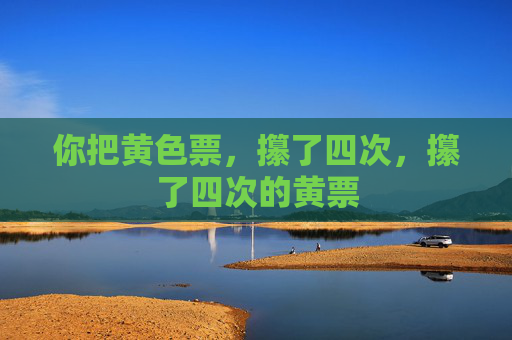 你把黄色票,攥了四次,攥了四次的黄票 你把黄色票,攥了四次,攥了四次的黄票