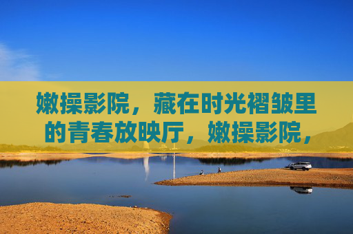 嫩操影院,藏在时光褶皱里的青春放映厅,嫩操影院,藏在时光褶皱里的青春放映厅 嫩操影院,藏在时光褶皱里的青春放映厅,嫩操影院,藏在时光褶皱里的青春放映厅