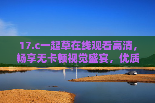 17.c一起草在线观看高清，畅享无卡顿视觉盛宴，优质内容一键直达