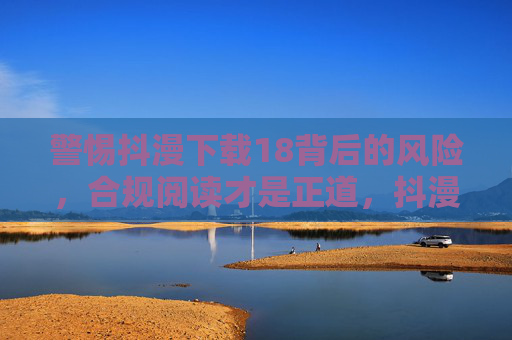 警惕抖漫下载18背后的风险，合规阅读才是正道，抖漫下载18风险警示，合规阅读方为正道