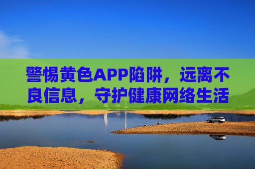 警惕黄色APP陷阱,远离不良信息,守护健康网络生活,警惕黄色APP陷阱,守护健康网络生活 警惕黄色APP陷阱,远离不良信息,守护健康网络生活,警惕黄色APP陷阱,守护健康网络生活