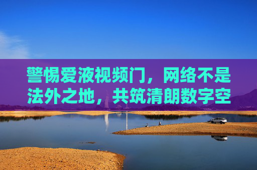 警惕爱液视频门,网络不是法外之地,共筑清朗数字空间,警惕爱液视频门,网络非法外之地共筑清朗空间 警惕爱液视频门,网络不是法外之地,共筑清朗数字空间,警惕爱液视频门,网络非法外之地共筑清朗空间