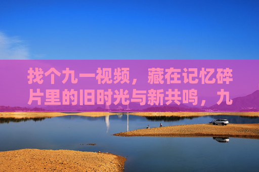 找个九一视频,藏在记忆碎片里的旧时光与新共鸣,九一视频,记忆碎片里的旧时光与新共鸣 找个九一视频,藏在记忆碎片里的旧时光与新共鸣,九一视频,记忆碎片里的旧时光与新共鸣