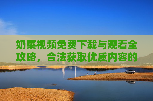 奶菜视频免费下载与观看全攻略，合法获取优质内容的实用指南