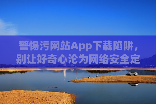 警惕污网站App下载陷阱,别让好奇心沦为网络安全定时炸弹,警惕污网站App下载陷阱,好奇心别成网络安全定时炸弹 警惕污网站App下载陷阱,别让好奇心沦为网络安全定时炸弹,警惕污网站App下载陷阱,好奇心别成网络安全定时炸弹