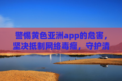 警惕黄色亚洲app的危害，坚决抵制网络毒瘤，守护清朗空间，抵制黄色亚洲app，清除网络毒瘤，守护清朗空间