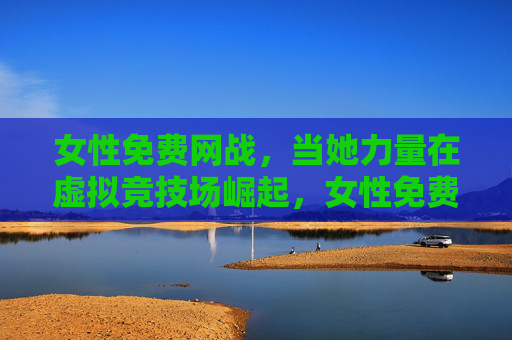 女性免费网战，当她力量在虚拟竞技场崛起，女性免费网战，她力量在虚拟竞技场强势崛起