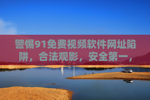 警惕91免费视频软件网址陷阱,合法观影,安全第一,警惕91免费视频软件网址陷阱,合法观影安全第一 警惕91免费视频软件网址陷阱,合法观影,安全第一,警惕91免费视频软件网址陷阱,合法观影安全第一