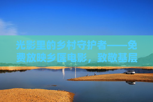 光影里的乡村守护者——免费放映乡医电影,致敬基层医者 光影里的乡村守护者——免费放映乡医电影,致敬基层医者
