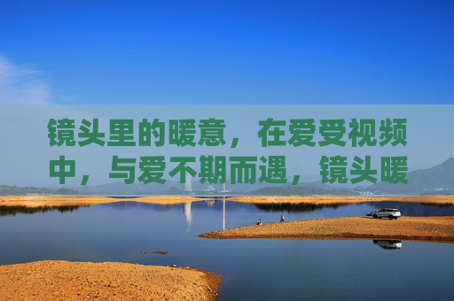 镜头里的暖意，在爱受视频中，与爱不期而遇，镜头暖意，与爱不期而遇