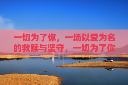 一切为了你,一场以爱为名的救赎与坚守,一切为了你,一场以爱为名的救赎与坚守 一切为了你,一场以爱为名的救赎与坚守,一切为了你,一场以爱为名的救赎与坚守