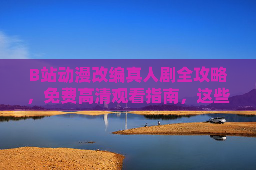 B站动漫改编真人剧全攻略，免费高清观看指南，这些神作别错过！B站动漫改编真人剧全攻略，免费高清观看，神作别错过！