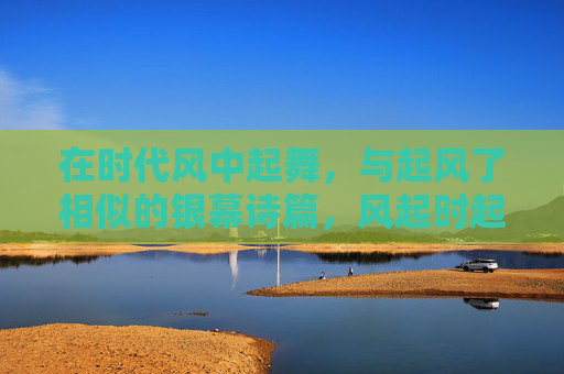 在时代风中起舞,与起风了相似的银幕诗篇,风起时起舞,似起风了的银幕诗篇 在时代风中起舞,与起风了相似的银幕诗篇,风起时起舞,似起风了的银幕诗篇