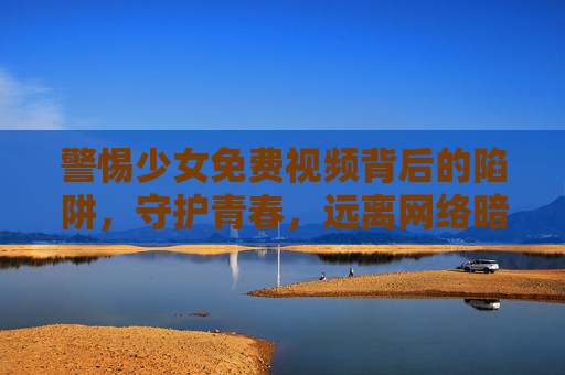 警惕少女免费视频背后的陷阱，守护青春，远离网络暗流，警惕少女免费视频陷阱，守护青春远离网络暗流
