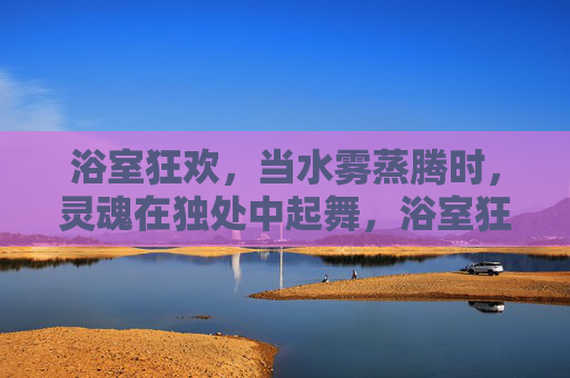 浴室狂欢,当水雾蒸腾时,灵魂在独处中起舞,浴室狂欢,水雾蒸腾,灵魂独处起舞 浴室狂欢,当水雾蒸腾时,灵魂在独处中起舞,浴室狂欢,水雾蒸腾,灵魂独处起舞