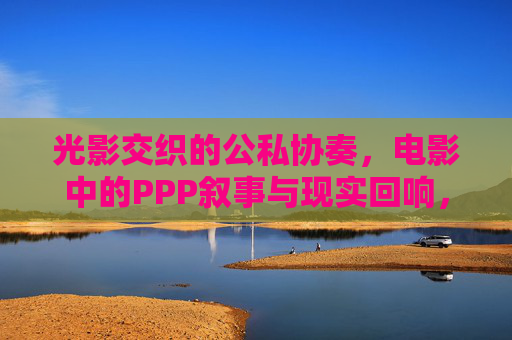 光影交织的公私协奏,电影中的PPP叙事与现实回响,PPP叙事的光影协奏与现实回响 光影交织的公私协奏,电影中的PPP叙事与现实回响,PPP叙事的光影协奏与现实回响