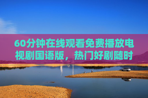 60分钟在线观看免费播放电视剧国语版,热门好剧随时看,畅追无负担,免费畅追热门国语剧,随时看无负担 60分钟在线观看免费播放电视剧国语版,热门好剧随时看,畅追无负担,免费畅追热门国语剧,随时看无负担