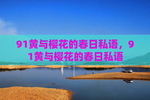 91黄与樱花的春日私语,91黄与樱花的春日私语 91黄与樱花的春日私语,91黄与樱花的春日私语