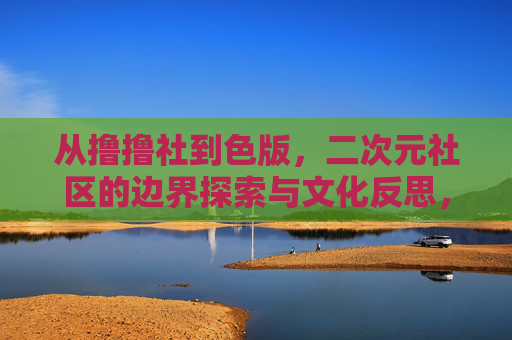 从撸撸社到色版,二次元社区的边界探索与文化反思,从撸撸社到色版,二次元社区的边界探索与文化反思 从撸撸社到色版,二次元社区的边界探索与文化反思,从撸撸社到色版,二次元社区的边界探索与文化反思