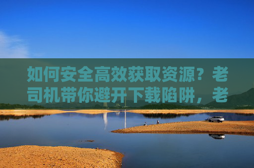 如何安全高效获取资源?老司机带你避开下载陷阱,老司机带你安全高效获取资源,避开下载陷阱 如何安全高效获取资源?老司机带你避开下载陷阱,老司机带你安全高效获取资源,避开下载陷阱
