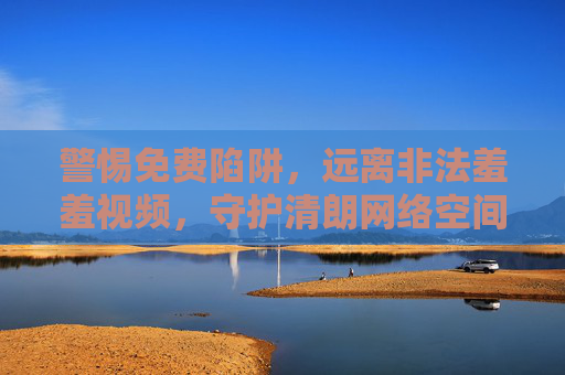 警惕免费陷阱,远离非法羞羞视频,守护清朗网络空间,警惕免费陷阱,远离非法羞羞视频,守护清朗网络空间 警惕免费陷阱,远离非法羞羞视频,守护清朗网络空间,警惕免费陷阱,远离非法羞羞视频,守护清朗网络空间