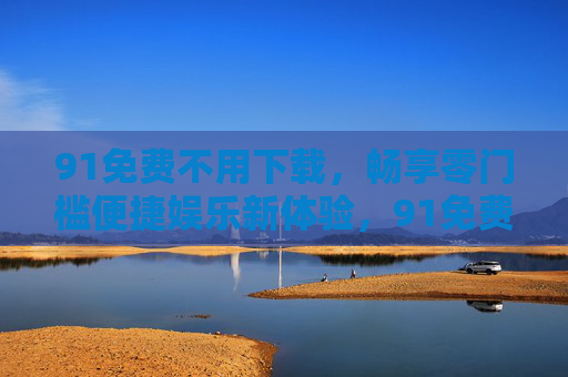 91免费不用下载，畅享零门槛便捷娱乐新体验，91免费免下载，零门槛畅享便捷娱乐新体验