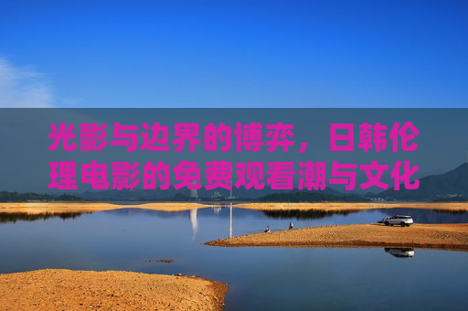 光影与边界的博弈,日韩伦理电影的免费观看潮与文化反思,日韩伦理电影免费潮,光影边界的博弈与文化反思 光影与边界的博弈,日韩伦理电影的免费观看潮与文化反思,日韩伦理电影免费潮,光影边界的博弈与文化反思