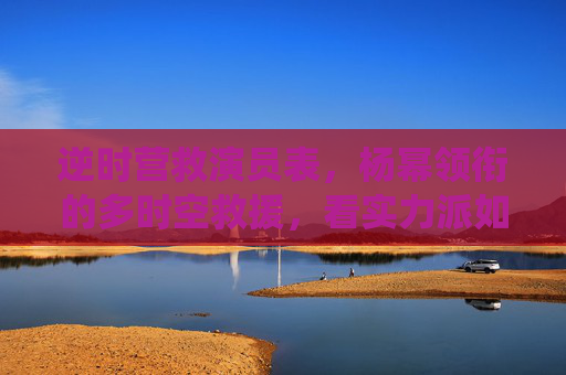 逆时营救演员表,杨幂领衔的多时空救援,看实力派如何演绎生死时速,逆时营救,杨幂领衔多时空救援 实力派演绎生死时速 逆时营救演员表,杨幂领衔的多时空救援,看实力派如何演绎生死时速,逆时营救,杨幂领衔多时空救援 实力派演绎生死时速