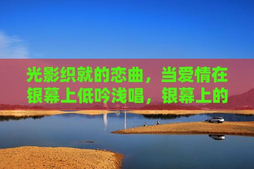 光影织就的恋曲,当爱情在银幕上低吟浅唱,银幕上的光影恋曲 光影织就的恋曲,当爱情在银幕上低吟浅唱,银幕上的光影恋曲