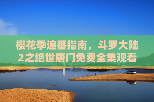 樱花季追番指南,斗罗大陆2之绝世唐门免费全集观看全攻略,樱花季追番,斗罗大陆2之绝世唐门免费全集观看全攻略 樱花季追番指南,斗罗大陆2之绝世唐门免费全集观看全攻略,樱花季追番,斗罗大陆2之绝世唐门免费全集观看全攻略